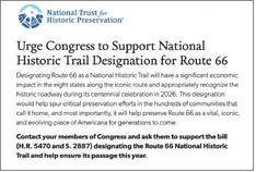 TAKE SIXTY-SIX SECONDS to contact your members of Congress and ask them to designate Route 66 as a National Historic Trail— by filling in the easy form at https://support.savingplaces.org/ page/88257